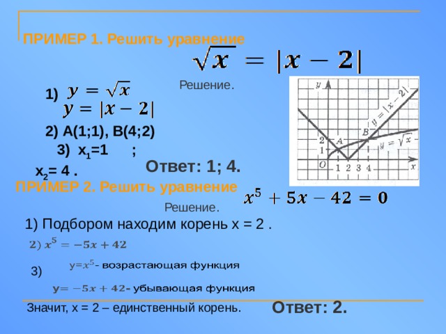 ПРИМЕР 1. Решить уравнение  Решение.  1) 2) А(1;1), В(4;2) 3) х 1 =1 ; х 2 = 4 . Ответ: 1; 4. ПРИМЕР 2. Решить уравнение  Решение. 1) Подбором находим корень х = 2 .     3)   Ответ: 2. Значит, х = 2 – единственный корень.  
