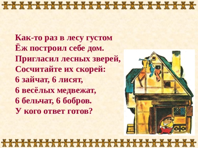 Как-то раз в лесу густом Ёж построил себе дом. Пригласил лесных зверей, Сосчитайте их скорей: 6 зайчат, 6 лисят, 6 весёлых медвежат, 6 бельчат, 6 бобров. У кого ответ готов? 