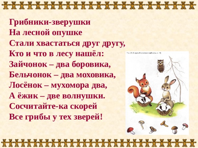 Грибники-зверушки На лесной опушке Стали хвастаться друг другу, Кто и что в лесу нашёл: Зайчонок – два боровика, Бельчонок – два моховика, Лосёнок – мухомора два, А ёжик – две волнушки. Сосчитайте-ка скорей Все грибы у тех зверей! 