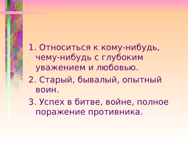 1. Относиться к кому-нибудь, чему-нибудь с глубоким уважением и любовью. 2. Старый, бывалый, опытный воин. 3. Успех в битве, войне, полное поражение противника. 