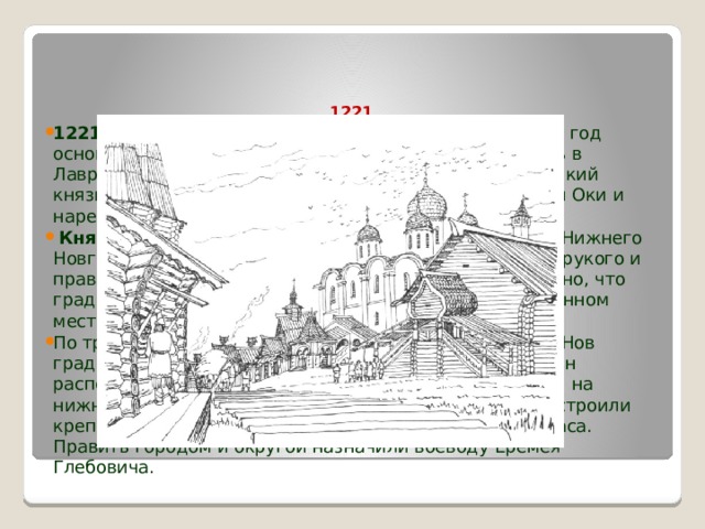   1221  Основание Нижнего Новгорода   1221 год  – дата, которую знает каждый нижегородец: год основания Нижнего Новгорода. Впервые она появилась в Лаврентьевской летописи XIV века: «Того же лета великий князь Юрий Всеволодович, заложил град на устье реки Оки и нарече имя ему Новь градъ».   Князь Юрий (Георгий) Всеволодович  – основатель Нижнего Новгорода, внук основателя Москвы князя Юрия Долгорукого и правнук киевского князя Владимира Мономаха. Известно, что град-крепость Нижний Новгород появился на незаселенном месте. По традиции вновь созданный город назвали Новым («Нов град»), а приставка «Нижний» появилась потому, что он располагался в «низовской земле» в самом устье Оки и на нижней границе русской Волги. На Дятловых горах построили крепость, а в ней два собора: архангела Михаила и Спаса. Править городом и округой назначили воеводу Еремея Глебовича.  