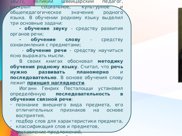 Иоганн Генрих Песталоцци (1746—1827), великий швейцарский педагог, раскрыл социальное, культурное и общепедагогическое значение родного языка. В обучении родному языку выделил три основные задачи: - обучение звуку - средству развития органов речи; - обучение слову - средству ознакомления с предметами;  - обучение речи - средству научиться ясно выражать мысли. В своих книгах обосновал методику обучения родному языку . Считал, что речь нужно развивать планомерно и последовательно . В основе обучения слову лежит принцип наглядности . Иоганн Генрих Песталоцци установил определённую последовательность в обучении связной речи : познание внешнего вида предмета, его отличительных признаков на основе восприятия, подбор слов для характеристики предмета, классификация слов и предметов, составление предложений, объяснение значений слов, составление связных текстов 