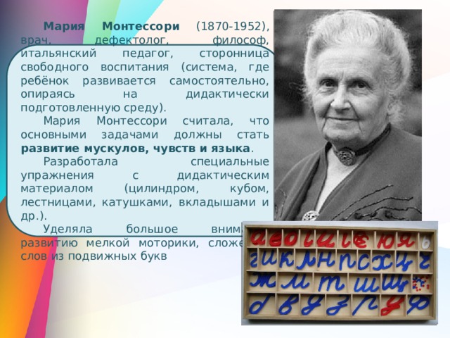 Мария Монтессори (1870-1952), врач, дефектолог, философ, итальянский педагог, сторонница свободного воспитания (система, где ребёнок развивается самостоятельно, опираясь на дидактически подготовленную среду). Мария Монтессори считала, что основными задачами должны стать развитие мускулов, чувств и языка . Разработала специальные упражнения с дидактическим материалом (цилиндром, кубом, лестницами, катушками, вкладышами и др.). Уделяла большое внимание развитию мелкой моторики, сложению слов из подвижных букв 