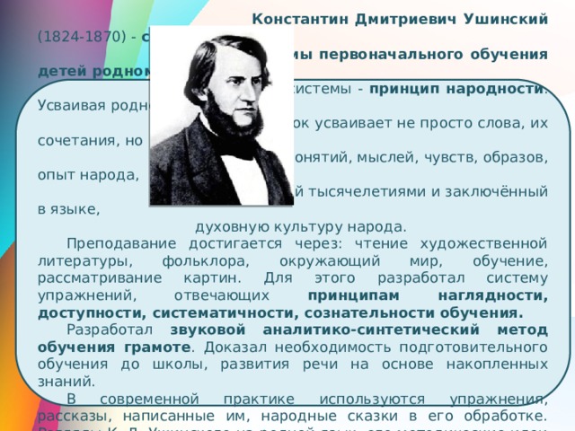  Константин Дмитриевич Ушинский (1824-1870) - создатель  системы первоначального обучения детей родному языку . В  основе системы - принцип народности . Усваивая родной  язык ребёнок усваивает не просто слова, их сочетания, но  множество понятий, мыслей, чувств, образов, опыт народа,  накопленный тысячелетиями и заключённый в языке,  духовную культуру народа. Преподавание достигается через: чтение художественной литературы, фольклора, окружающий мир, обучение, рассматривание картин. Для этого разработал систему упражнений, отвечающих принципам наглядности, доступности, систематичности, сознательности обучения. Разработал звуковой аналитико-синтетический метод обучения грамоте . Доказал необходимость подготовительного обучения до школы, развития речи на основе накопленных знаний. В современной практике используются упражнения, рассказы, написанные им, народные сказки в его обработке. Взгляды К. Д. Ушинского на родной язык, его методические идеи положены в основу разработки отечественной методики развития речи дошкольников 