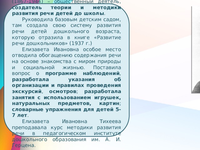  Елизавета Ивановна Тихеева (1867-1944) – общественный деятель, создатель теории и методики развития речи детей до школы . Руководила базовым детским садом, там создала свою систему развития речи детей дошкольного возраста, которую отразила в книге «Развитие речи дошкольников» (1937 г.) Елизавета Ивановна особое место отводила обогащению содержания речи на основе знакомства с миром природы и социальной жизнью. Поставила вопрос о программе наблюдений , разработала указания об организации и правилах проведения экскурсий , осмотров ; разработала занятия с использованием игрушек, натуральных предметов, картин ; словарные упражнения для детей 5-7 лет . Елизавета Ивановна Тихеева преподавала курс методики развития речи в педагогическом институте дошкольного образования им. А. И. Герцена. 