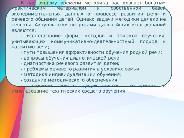 К настоящему времени методика располагает богатым практическим материалом и собственной базой экспериментальных данных о процессе развития речи и речевого общения детей. Однако задачи методики далеко не решены. Актуальными вопросами дальнейших исследований являются: - исследование форм, методов и приёмов обучения, учитывающих коммуникативно-деятельностный подход к развитию речи; - пути повышения эффективности обучения родной речи; - вопросы обучения диалогической речи; - диагностика речевого развития детей; - проблемы речевого развития в условиях семьи; - методика индивидуализации обучения; - создание методического обеспечения; - создание нового дидактического материала и использование технических средств обучения 