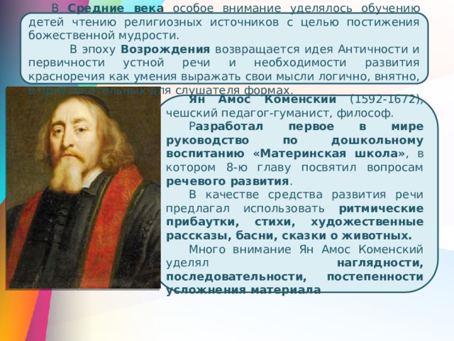 В Средние века особое внимание уделялось обучению детей чтению религиозных источников с целью постижения божественной мудрости.  В эпоху Возрождения возвращается идея Античности и первичности устной речи и необходимости развития красноречия как умения выражать свои мысли логично, внятно, в привлекательных для слушателя формах. Ян Амос Коменский (1592-1672), чешский педагог-гуманист, философ. Р азработал первое в мире руководство по дошкольному воспитанию «Материнская школа» , в котором 8-ю главу посвятил вопросам речевого развития . В качестве средства развития речи предлагал использовать ритмические прибаутки, стихи, художественные рассказы, басни, сказки о животных. Много внимание Ян Амос Коменский уделял наглядности, последовательности, постепенности усложнения материала 