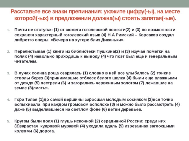 Расставьте все знаки препинания: укажите цифру(-ы), на месте которой(-ых) в предложении должна(ы) стоять запятая(-ые). Почти не отступая (1) от сюжета гоголевской повести(2) и (3) по возможности сохраняя характерный гоголевский язык (4) Н.А Римский – Корсаков создал либретто оперы  «Вечера на хуторе близ Диканьки».   Перелистывая (1) книги из библиотеки Пушкина(2) и (3) изучая пометки на полях (4) невольно приходишь к выводу (4) что поэт был еще и генеральным читателем.  В лучах солнца роща озарялась (1) словно в ней все улыбалось (2) тонкие стволы берез (3)принимавшие отблеск белого шелка (4) были еще влажными от дождя (5) пестрели (6) и загорались червонным золотом (7) лежавшие на земле (8)листья.  Гора Талая (1)до самой вершины заросшая молодым сосняком (2)вся точно вспыхивала  при каждом громовом всполохе (3) и можно было рассмотреть (4) даже (5) выделявшиеся на светлом фоне (6) ветви деревьев.  Кругом были поля (1) глушь исконной (2) серединной России: среди них (3)зарастая  кудрявой муравой (4) уходила вдаль (5) изрезанная заглохшими колеями (6) дорога. 