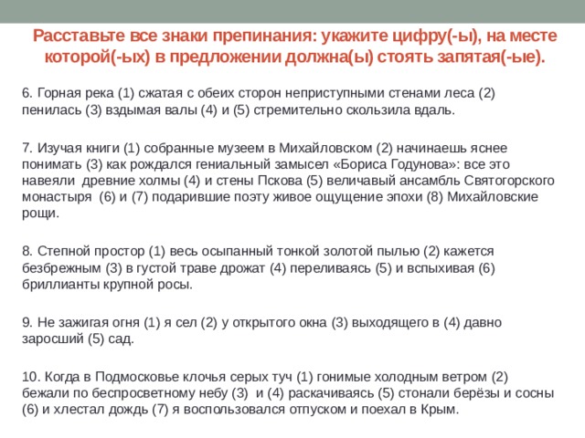 Расставьте все знаки препинания: укажите цифру(-ы), на месте которой(-ых) в предложении должна(ы) стоять запятая(-ые). 6. Горная река (1) сжатая с обеих сторон неприступными стенами леса (2) пенилась (3) вздымая валы (4) и (5) стремительно скользила вдаль. 7. Изучая книги (1) собранные музеем в Михайловском (2) начинаешь яснее понимать (3) как рождался гениальный замысел «Бориса Годунова»: все это навеяли  древние холмы (4) и стены Пскова (5) величавый ансамбль Святогорского монастыря (6) и (7) подарившие поэту живое ощущение эпохи (8) Михайловские рощи. 8. Степной простор (1) весь осыпанный тонкой золотой пылью (2) кажется безбрежным (3) в густой траве дрожат (4) переливаясь (5) и вспыхивая (6) бриллианты крупной росы. 9. Не зажигая огня (1) я сел (2) у открытого окна (3) выходящего в (4) давно заросший (5) сад. 10. Когда в Подмосковье клочья серых туч (1) гонимые холодным ветром (2) бежали по беспросветному небу (3) и (4) раскачиваясь (5) стонали берёзы и сосны (6) и хлестал дождь (7) я воспользовался отпуском и поехал в Крым. 