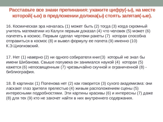 Расставьте все знаки препинания: укажите цифру(-ы), на месте которой(-ых) в предложении должна(ы) стоять запятая(-ые). 16. Космическая эра началась (1) может быть (2) тогда (3) когда скромный учитель математики из Калуги первым доказал (4) что человек (5) может (6) полететь в космос. Первым сделал чертежи ракеты (7) которая способна отправиться в космос (8) и вывел формулу ее полета (9) именно (10) К.Э.Циолковский.   17. Нет (1) наверно (2) ни одного собирателя книг(3) который не знал бы имени Шибанова. Свыше полувека он занимался наукой (4) которая (5) кажется (6) непосвященным (7) чрезвычайно скучной и ограниченной (8) - библиография.   18. В картинах (1) Поленова нет (2) как говорится (3) сухого академизма: они ласкают глаз зрителя прелестью (4) живым расположением сцены (5) интересными подробностями. Эти картины красивы (6) и интересны (7) даже (8) для тех (9) кто не захочет найти в них внутреннего содержания. 