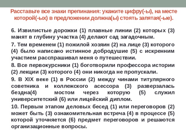 Расставьте все знаки препинания: укажите цифру(-ы), на месте которой(-ых) в предложении должна(ы) стоять запятая(-ые). 6. Извилистые дорожки (1) плавные линии (2) которых (3) манят в глубину участка (4) делают сад загадочным. 7. Тем временем (1) пожилой хозяин (2) на лице (3) которого (4) было написано истинное добродушие (5) с искренним участием расспрашивал меня о путешествии. 8. Все первокурсники (1) боготворили профессора истории (2) лекции (3) которого (4) они никогда не пропускали. 9. В XIX веке (1) в России (2) между чинами титулярного советника и коллежского асессора (3) разверзалась бездна(4) мостом через которую (5) служил университетский (6) или лицейский диплом. 10. Первым этапом деловых бесед (1) или переговоров (2) может быть (3) ознакомительная встреча (4) в процессе (5) которой уточняется (6) предмет переговоров и решаются организационные вопросы. 