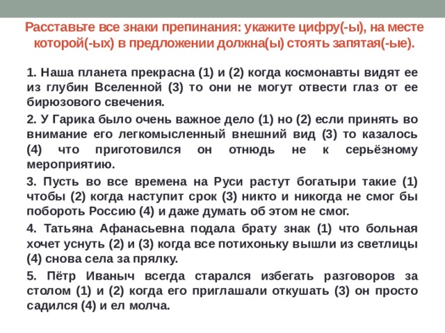 Расставьте все знаки препинания: укажите цифру(-ы), на месте которой(-ых) в предложении должна(ы) стоять запятая(-ые). 1. Наша планета прекрасна (1) и (2) когда космонавты видят ее из глубин Вселенной (3) то они не могут отвести глаз от ее бирюзового свечения. 2. У Гарика было очень важное дело (1) но (2) если принять во внимание его легкомысленный внешний вид (3) то казалось (4) что приготовился он отнюдь не к серьёзному мероприятию. 3. Пусть во все времена на Руси растут богатыри такие (1) чтобы (2) когда наступит срок (3) никто и никогда не смог бы побороть Россию (4) и даже думать об этом не смог. 4. Татьяна Афанасьевна подала брату знак (1) что больная хочет уснуть (2) и (3) когда все потихоньку вышли из светлицы (4) снова села за прялку. 5. Пётр Иваныч всегда старался избегать разговоров за столом (1) и (2) когда его приглашали откушать (3) он просто садился (4) и ел молча. 