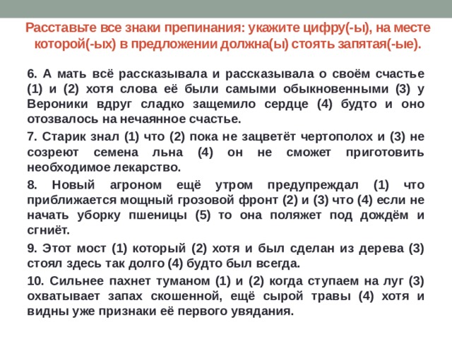 Расставьте все знаки препинания: укажите цифру(-ы), на месте которой(-ых) в предложении должна(ы) стоять запятая(-ые). 6. А мать всё рассказывала и рассказывала о своём счастье (1) и (2) хотя слова её были самыми обыкновенными (3) у Вероники вдруг сладко защемило сердце (4) будто и оно отозвалось на нечаянное счастье. 7. Старик знал (1) что (2) пока не зацветёт чертополох и (3) не созреют семена льна (4) он не сможет приготовить необходимое лекарство. 8. Новый агроном ещё утром предупреждал (1) что приближается мощный грозовой фронт (2) и (3) что (4) если не начать уборку пшеницы (5) то она поляжет под дождём и сгниёт. 9. Этот мост (1) который (2) хотя и был сделан из дерева (3) стоял здесь так долго (4) будто был всегда. 10. Сильнее пахнет туманом (1) и (2) когда ступаем на луг (3) охватывает запах скошенной, ещё сырой травы (4) хотя и видны уже признаки её первого увядания.  