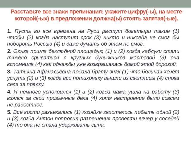 Расставьте все знаки препинания: укажите цифру(-ы), на месте которой(-ых) в предложении должна(ы) стоять запятая(-ые). 1. Пусть во все времена на Руси растут богатыри такие (1) чтобы (2) когда наступит срок (3) никто и никогда не смог бы побороть Россию (4) и даже думать об этом не смог. 2. Ольга пошла безлюдной площадью (1) и (2) когда каблуки стали тяжело срываться с круглых булыжников мостовой (3) она вспомнила (4) как однажды уже возвращалась домой этой дорогой. 3. Татьяна Афанасьевна подала брату знак (1) что больная хочет уснуть (2) и (3) когда все потихоньку вышли из светлицы (4) снова села за прялку. 4. Я немного успокоился (1) и (2) когда мама ушла на работу (3) взялся за свои привычные дела (4) хотя настроение было совсем не радостное. 5. Все гости разъехались (1) хозяйке захотелось побыть одной (2) и (3) когда Антон попросил разрешения провести вечер у соседей (4) то она не стала удерживать сына. 