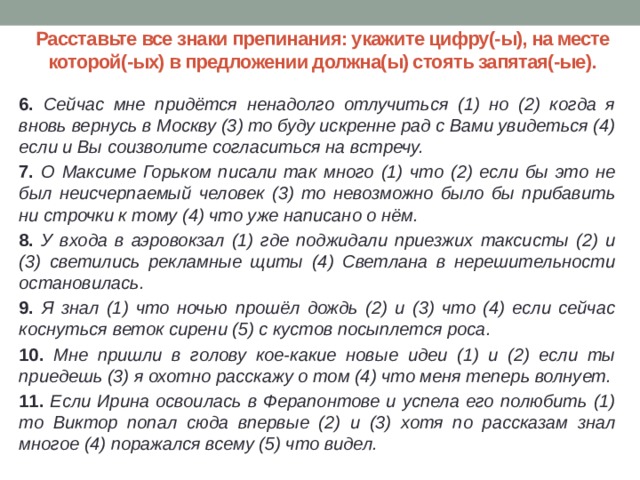 Расставьте все знаки препинания: укажите цифру(-ы), на месте которой(-ых) в предложении должна(ы) стоять запятая(-ые). 6. Сейчас мне придётся ненадолго отлучиться (1) но (2) когда я вновь вернусь в Москву (3) то буду искренне рад с Вами увидеться (4) если и Вы соизволите согласиться на встречу. 7. О Максиме Горьком писали так много (1) что (2) если бы это не был неисчерпаемый человек (3) то невозможно было бы прибавить ни строчки к тому (4) что уже написано о нём. 8. У входа в аэровокзал (1) где поджидали приезжих таксисты (2) и (3) светились рекламные щиты (4) Светлана в нерешительности остановилась. 9. Я знал (1) что ночью прошёл дождь (2) и (3) что (4) если сейчас коснуться веток сирени (5) с кустов посыплется роса. 10. Мне пришли в голову кое-какие новые идеи (1) и (2) если ты приедешь (3) я охотно расскажу о том (4) что меня теперь волнует. 11. Если Ирина освоилась в Ферапонтове и успела его полюбить (1) то Виктор попал сюда впервые (2) и (3) хотя по рассказам знал многое (4) поражался всему (5) что видел.  