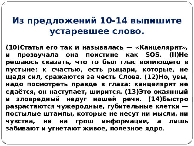 Из предложений 10-14 выпишите устаревшее слово. (10)Статья его так и называлась — «Канцелярит», и прозвучала она поистине как SOS. (ll)He решаюсь сказать, что то был глас вопиющего в пустыне: к счастью, есть рыцари, которые, не щадя сил, сражаются за честь Слова. (12)Но, увы, надо посмотреть правде в глаза: канцелярит не сдаётся, он наступает, ширится. (13)Это окаянный и зловредный недуг нашей речи. (14)Быстро разрастаются чужеродные, губительные клетки — постылые штампы, которые не несут ни мысли, ни чувства, ни на грош информации, а лишь забивают и угнетают живое, полезное ядро. 