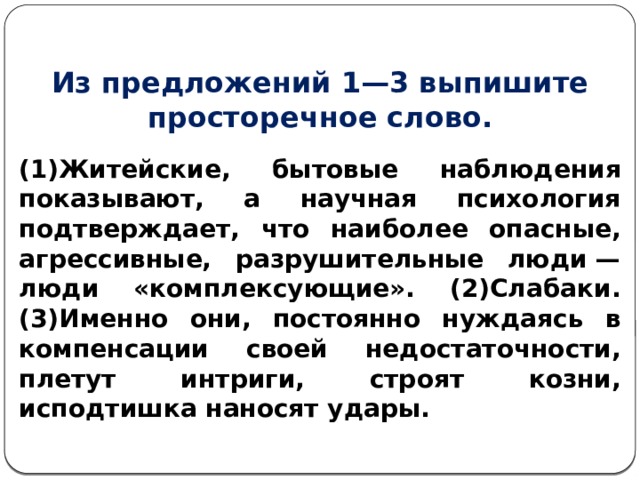 Из предложений 1—3 выпишите просторечное слово. (1)Житейские, бытовые наблюдения показывают, а научная психология подтверждает, что наиболее опасные, агрессивные, разрушительные люди — люди «комплексующие». (2)Слабаки. (3)Именно они, постоянно нуждаясь в компенсации своей недостаточности, плетут интриги, строят козни, исподтишка наносят удары. 