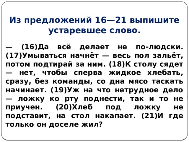 Из предложений 16—21 выпишите устаревшее слово. — (16)Да всё делает не по-людски. (17)Умываться начнёт — весь пол зальёт, потом подтирай за ним. (18)К столу сядет — нет, чтобы сперва жидкое хлебать, сразу, без команды, со дна мясо таскать начинает. (19)Уж на что нетрудное дело — ложку ко рту поднести, так и то не приучен. (20)Хлеб под ложку не подставит, на стол накапает. (21)И где только он доселе жил?  