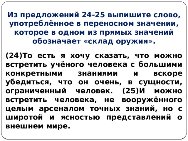 Из предложений 24-25 выпишите слово, употреблённое в переносном значении, которое в одном из прямых значений обозначает «склад оружия». (24)То есть я хочу сказать, что можно встретить учёного человека с большими конкретными знаниями и вскоре убедиться, что он очень, в сущности, ограниченный человек. (25)И можно встретить человека, не вооружённого целым арсеналом точных знаний, но с широтой и ясностью представлений о внешнем мире. 