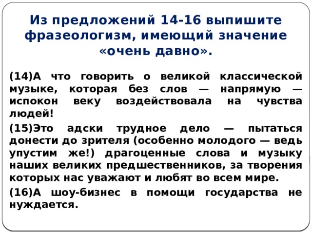 Из предложений 14-16 выпишите фразеологизм, имеющий значение «очень давно». (14)А что говорить о великой классической музыке, которая без слов — напрямую — испокон веку воздействовала на чувства людей! (15)Это адски трудное дело — пытаться донести до зрителя (особенно молодого — ведь упустим же!) драгоценные слова и музыку наших великих предшественников, за творения которых нас уважают и любят во всем мире. (16)А шоу-бизнес в помощи государства не нуждается.  