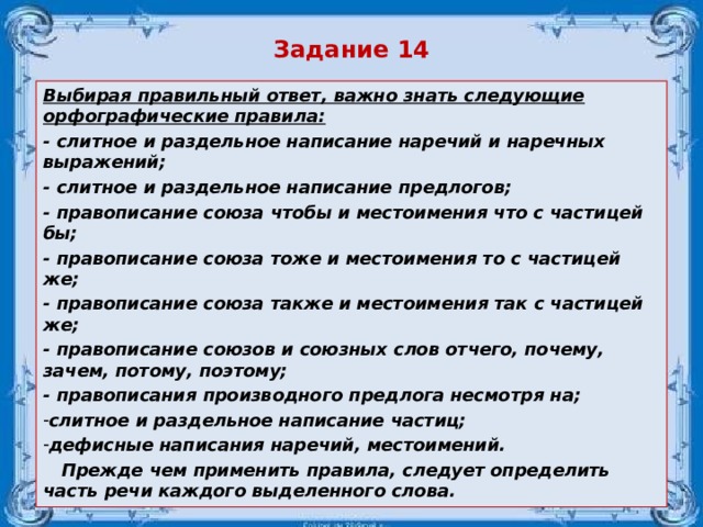 Задание 14 Выбирая правильный ответ, важно знать следующие орфографические правила: - слитное и раздельное написание наречий и наречных выражений; - слитное и раздельное написание предлогов; - правописание союза чтобы и местоимения что с частицей бы; - правописание союза тоже и местоимения то с частицей же; - правописание союза также и местоимения так с частицей же; - правописание союзов и союзных слов отчего, почему, зачем, потому, поэтому; - правописания производного предлога несмотря на; слитное и раздельное написание частиц; дефисные написания наречий, местоимений.    Прежде чем применить правила, следует определить часть речи каждого выделенного  слова.  