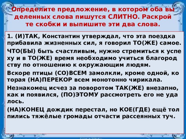 Опре­де­ли­те пред­ло­же­ние, в ко­то­ром оба вы­де­лен­ных слова пи­шут­ся СЛИТ­НО. Рас­крой­те скоб­ки и вы­пи­ши­те эти два слова. 1. (И)ТАК, Кон­стан­тин утвер­ждал, что эта по­езд­ка при­ба­ви­ла жиз­нен­ных сил, я го­во­рил ТО(ЖЕ) самое. ЧТО(БЫ) быть счаст­ли­вым, нужно стре­мить­ся к успе­ху и в ТО(ЖЕ) время не­об­хо­ди­мо учить­ся бла­го­род­ству по от­но­ше­нию к окру­жа­ю­щим людям. Вско­ре птицы (СО)ВСЕМ за­молк­ли, кроме одной, ко­то­рая (НА)ПЕ­РЕ­КОР всем мо­но­тон­но чи­ри­ка­ла. Не­зна­ко­мец исчез за по­во­ро­том ТАК(ЖЕ) вне­зап­но, как и по­явил­ся, (ПО)ЭТОМУ рас­смот­реть его не уда­лось. (НА)КОНЕЦ дож­дик пе­ре­стал, но КОЕ(ГДЕ) ещё тол­пи­лись тяжёлые гро­ма­ды от­ча­сти рас­се­ян­ных туч. 