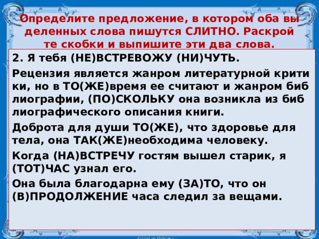 Опре­де­ли­те пред­ло­же­ние, в ко­то­ром оба вы­де­лен­ных слова пи­шут­ся СЛИТ­НО. Рас­крой­те скоб­ки и вы­пи­ши­те эти два слова. 2. Я тебя (НЕ)ВСТРЕ­ВО­ЖУ (НИ)ЧУТЬ. Ре­цен­зия яв­ля­ет­ся жан­ром ли­те­ра­тур­ной кри­ти­ки, но в ТО(ЖЕ)время ее счи­та­ют и жан­ром биб­лио­гра­фии, (ПО)СКОЛЬ­КУ она воз­ник­ла из биб­лио­гра­фи­че­ско­го опи­са­ния книги. Доб­ро­та для души ТО(ЖЕ), что здо­ро­вье для тела, она ТАК(ЖЕ)не­об­хо­ди­ма че­ло­ве­ку. Когда (НА)ВСТРЕ­ЧУ го­стям вышел ста­рик, я (ТОТ)ЧАС узнал его. Она была бла­го­дар­на ему (ЗА)ТО, что он (В)ПРО­ДОЛ­ЖЕ­НИЕ часа сле­дил за ве­ща­ми.  