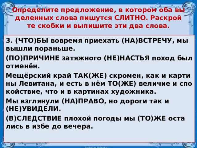 Опре­де­ли­те пред­ло­же­ние, в ко­то­ром оба вы­де­лен­ных слова пи­шут­ся СЛИТ­НО. Рас­крой­те скоб­ки и вы­пи­ши­те эти два слова. 3. (ЧТО)БЫ во­вре­мя при­е­хать (НА)ВСТРЕ­ЧУ, мы вышли по­рань­ше. (ПО)ПРИ­ЧИ­НЕ за­тяж­но­го (НЕ)НА­СТЬЯ поход был отменён. Мещёрский край ТАК(ЖЕ) скро­мен, как и кар­ти­ны Ле­ви­та­на, и есть в нём ТО(ЖЕ) ве­ли­чие и спо­кой­ствие, что и в кар­ти­нах ху­дож­ни­ка. Мы взгля­ну­ли (НА)ПРАВО, но до­ро­ги так и (НЕ)УВИ­ДЕ­ЛИ. (В)СЛЕД­СТВИЕ пло­хой по­го­ды мы (ТО)ЖЕ оста­лись в избе до ве­че­ра.  