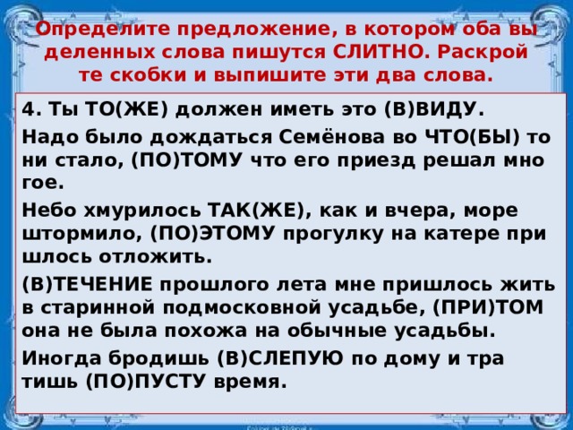 Опре­де­ли­те пред­ло­же­ние, в ко­то­ром оба вы­де­лен­ных слова пи­шут­ся СЛИТ­НО. Рас­крой­те скоб­ки и вы­пи­ши­те эти два слова. 4. Ты ТО(ЖЕ) дол­жен иметь это (В)ВИДУ. Надо было до­ждать­ся Семёнова во ЧТО(БЫ) то ни стало, (ПО)ТОМУ что его при­езд решал мно­гое. Небо хму­ри­лось ТАК(ЖЕ), как и вчера, море штор­ми­ло, (ПО)ЭТОМУ про­гул­ку на ка­те­ре при­ш­лось от­ло­жить. (В)ТЕ­ЧЕ­НИЕ про­шло­го лета мне при­ш­лось жить в ста­рин­ной под­мос­ков­ной усадь­бе, (ПРИ)ТОМ она не была по­хо­жа на обыч­ные усадь­бы. Ино­гда бро­дишь (В)СЛЕ­ПУЮ по дому и тра­тишь (ПО)ПУСТУ время.  