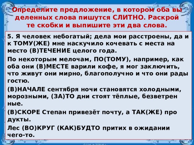 Опре­де­ли­те пред­ло­же­ние, в ко­то­ром оба вы­де­лен­ных слова пи­шут­ся СЛИТ­НО. Рас­крой­те скоб­ки и вы­пи­ши­те эти два слова. 5. Я че­ло­век не­бо­га­тый; дела мои рас­стро­е­ны, да и к ТОМУ(ЖЕ) мне на­ску­чи­ло ко­че­вать с места на место (В)ТЕ­ЧЕ­НИЕ це­ло­го года. По не­ко­то­рым ме­ло­чам, ПО(ТОМУ), на­при­мер, как оба они (В)МЕСТЕ ва­ри­ли кофе, я мог за­клю­чить, что живут они мирно, бла­го­по­луч­но и что они рады гостю. (В)НА­ЧА­ЛЕ сен­тяб­ря ночи ста­но­вят­ся хо­лод­ны­ми, мо­роз­ны­ми, (ЗА)ТО дни стоят тёплые, без­вет­рен­ные. (В)СКОРЕ Сте­пан при­везёт почту, а ТАК(ЖЕ) про­дук­ты. Лес (ВО)КРУГ (КАК)БУДТО при­тих в ожи­да­нии чего-то.  