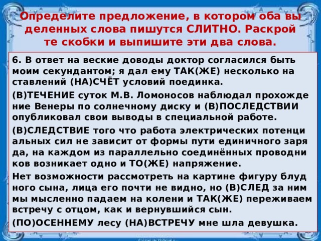 Опре­де­ли­те пред­ло­же­ние, в ко­то­ром оба вы­де­лен­ных слова пи­шут­ся СЛИТ­НО. Рас­крой­те скоб­ки и вы­пи­ши­те эти два слова. 6. В ответ на вес­кие до­во­ды док­тор со­гла­сил­ся быть моим се­кун­дан­том; я дал ему ТАК(ЖЕ) не­сколь­ко на­став­ле­ний (НА)СЧЁТ усло­вий по­един­ка. (В)ТЕ­ЧЕ­НИЕ суток М.В. Ло­мо­но­сов на­блю­дал про­хож­де­ние Ве­не­ры по сол­неч­но­му диску и (В)ПО­СЛЕД­СТВИИ опуб­ли­ко­вал свои вы­во­ды в спе­ци­аль­ной ра­бо­те. (В)СЛЕД­СТВИЕ того что ра­бо­та элек­три­че­ских по­тен­ци­аль­ных сил не за­ви­сит от формы пути еди­нич­но­го за­ря­да, на каж­дом из па­рал­лель­но со­единённых про­вод­ни­ков воз­ни­ка­ет одно и ТО(ЖЕ) на­пря­же­ние. Нет воз­мож­но­сти рас­смот­реть на кар­ти­не фи­гу­ру блуд­но­го сына, лица его почти не видно, но (В)СЛЕД за ним мы мыс­лен­но па­да­ем на ко­ле­ни и ТАК(ЖЕ) пе­ре­жи­ва­ем встре­чу с отцом, как и вер­нув­ший­ся сын. (ПО)ОСЕН­НЕ­МУ лесу (НА)ВСТРЕ­ЧУ мне шла де­вуш­ка.  