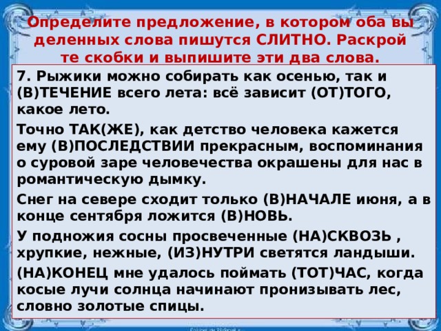 Опре­де­ли­те пред­ло­же­ние, в ко­то­ром оба вы­де­лен­ных слова пи­шут­ся СЛИТ­НО. Рас­крой­те скоб­ки и вы­пи­ши­те эти два слова. 7. Ры­жи­ки можно со­би­рать как осе­нью, так и (В)ТЕ­ЧЕ­НИЕ всего лета: всё за­ви­сит (ОТ)ТОГО, какое лето. Точно ТАК(ЖЕ), как дет­ство че­ло­ве­ка ка­жет­ся ему (В)ПО­СЛЕД­СТВИИ пре­крас­ным, вос­по­ми­на­ния о су­ро­вой заре че­ло­ве­че­ства окра­ше­ны для нас в ро­ман­ти­че­скую дымку. Снег на се­ве­ре схо­дит толь­ко (В)НА­ЧА­ЛЕ июня, а в конце сен­тяб­ря ло­жит­ся (В)НОВЬ. У под­но­жия сосны про­све­чен­ные (НА)СКВОЗЬ , хруп­кие, неж­ные, (ИЗ)НУТРИ све­тят­ся лан­ды­ши. (НА)КОНЕЦ мне уда­лось пой­мать (ТОТ)ЧАС, когда косые лучи солн­ца на­чи­на­ют про­ни­зы­вать лес, слов­но зо­ло­тые спицы.  