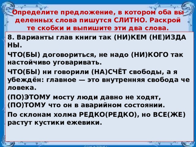 Опре­де­ли­те пред­ло­же­ние, в ко­то­ром оба вы­де­лен­ных слова пи­шут­ся СЛИТ­НО. Рас­крой­те скоб­ки и вы­пи­ши­те эти два слова. 8. Ва­ри­ан­ты глав книги так (НИ)КЕМ (НЕ)ИЗ­ДА­НЫ. ЧТО(БЫ) до­го­во­рить­ся, не надо (НИ)КОГО так на­стой­чи­во уго­ва­ри­вать. ЧТО(БЫ) ни го­во­ри­ли (НА)СЧЁТ сво­бо­ды, а я убеждён: глав­ное — это внут­рен­няя сво­бо­да че­ло­ве­ка. (ПО)ЭТОМУ мосту люди давно не ходят, (ПО)ТОМУ что он в ава­рий­ном со­сто­я­нии. По скло­нам холма РЕДКО(РЕДКО), но ВСЕ(ЖЕ) рас­тут ку­сти­ки еже­ви­ки.  