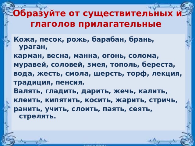 Образуйте от существительных и глаголов прилагательные Кожа, песок, рожь, барабан, брань, ураган, карман, весна, манна, огонь, солома, муравей, соловей, змея, тополь, береста, вода, жесть, смола, шерсть, торф, лекция, традиция, пенсия. Валять, гладить, дарить, жечь, калить, клеить, кипятить, косить, жарить, стричь, ранить, учить, слоить, паять, сеять, стрелять.  