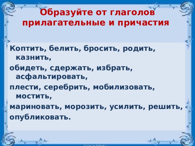 Образуйте от глаголов прилагательные и причастия Коптить, белить, бросить, родить, казнить, обидеть, сдержать, избрать, асфальтировать, плести, серебрить, мобилизовать, мостить, мариновать, морозить, усилить, решить, опубликовать. 