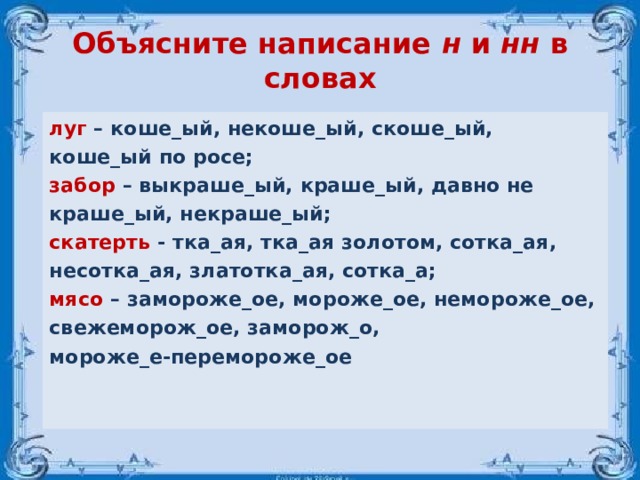 Объясните написание н и нн в словах луг – коше_ый, некоше_ый, скоше_ый, коше_ый по росе; забор – выкраше_ый, краше_ый, давно не краше_ый, некраше_ый; скатерть - тка_ая, тка_ая золотом, сотка_ая, несотка_ая, златотка_ая, сотка_а; мясо – замороже_ое, мороже_ое, немороже_ое, свежеморож_ое, заморож_о, мороже_е-перемороже_ое     