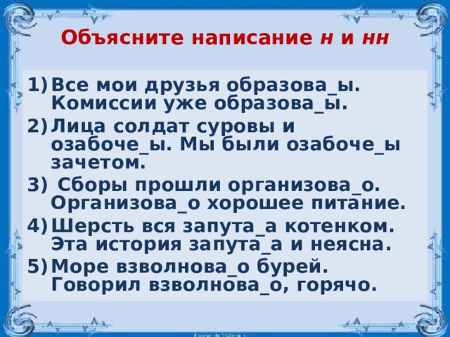 Объясните написание н и нн Все мои друзья образова_ы. Комиссии уже образова_ы. Лица солдат суровы и озабоче_ы. Мы были озабоче_ы зачетом.  Сборы прошли организова_о. Организова_о хорошее питание. Шерсть вся запута_а котенком. Эта история запута_а и неясна. Море взволнова_о бурей. Говорил взволнова_о, горячо.  