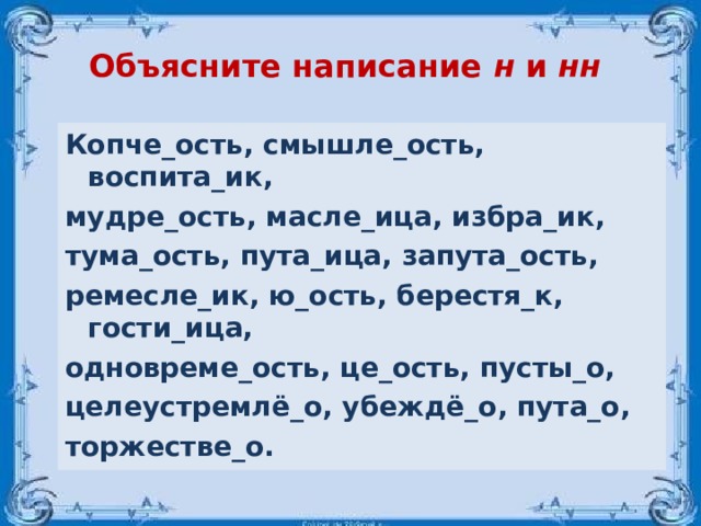 Объясните написание н и нн  Копче_ость, смышле_ость, воспита_ик, мудре_ость, масле_ица, избра_ик, тума_ость, пута_ица, запута_ость, ремесле_ик, ю_ость, берестя_к, гости_ица, одновреме_ость, це_ость, пусты_о, целеустремлё_о, убеждё_о, пута_о, торжестве_о.  