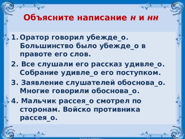 Объясните написание н и нн  Оратор говорил убежде_о. Большинство было убежде_о в правоте его слов. 2. Все слушали его рассказ удивле_о. Собрание удивле_о его поступком. 3. Заявление слушателей обоснова_о. Многие говорили обоснова_о. 4. Мальчик рассея_о смотрел по сторонам. Войско противника рассея_о. 