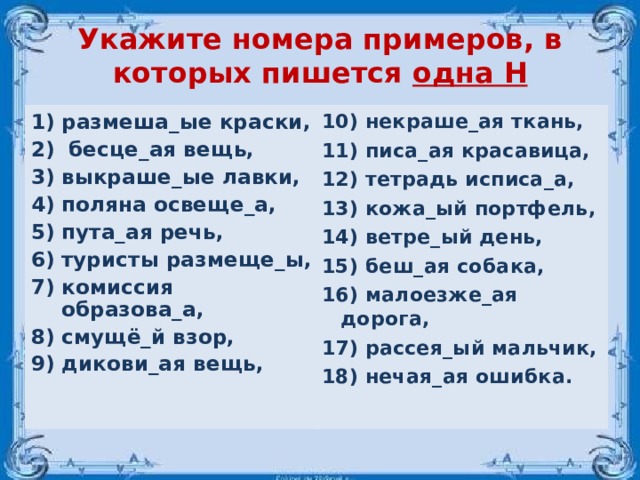 Укажите номера примеров, в которых пишется одна Н размеша_ые краски,  бесце_ая вещь, выкраше_ые лавки, поляна освеще_а, пута_ая речь, туристы размеще_ы, комиссия образова_а, смущё_й взор, дикови_ая вещь,   10) некраше_ая ткань, 11) писа_ая красавица, 12) тетрадь исписа_а, 13) кожа_ый портфель, 14) ветре_ый день, 15) беш_ая собака, 16) малоезже_ая дорога, 17) рассея_ый мальчик, 18) нечая_ая ошибка. 