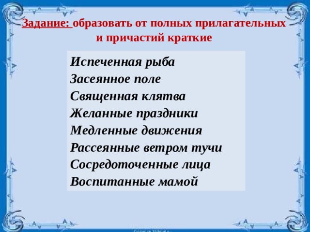 Задание: образовать от полных прилагательных и причастий краткие Испеченная рыба Засеянное поле Священная клятва Желанные праздники Медленные движения Рассеянные ветром тучи Сосредоточенные лица Воспитанные мамой  