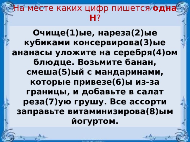 На месте каких цифр пишется одна Н ?   Очище(1)ые, нареза(2)ые кубиками консервирова(3)ые ананасы уложите на серебря(4)ом блюдце. Возьмите банан, смеша(5)ый с мандаринами, которые привезе(6)ы из-за границы, и добавьте в салат реза(7)ую грушу. Все ассорти заправьте витаминизирова(8)ым йогуртом.  