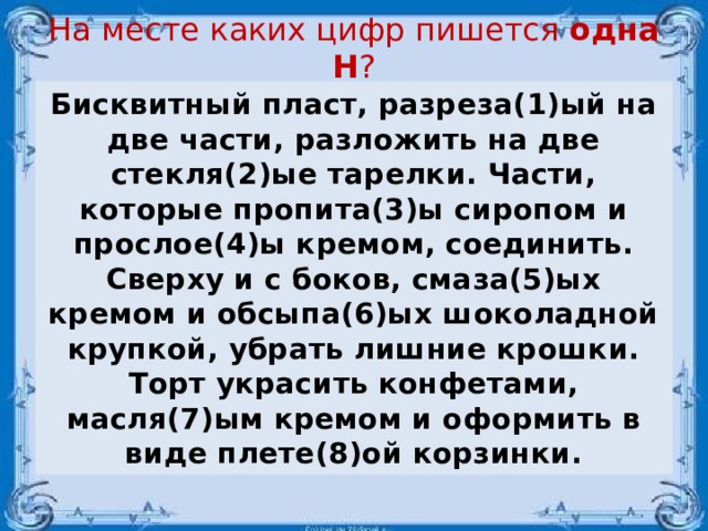 На месте каких цифр пишется одна Н ?   Бисквитный пласт, разреза(1)ый на две части, разложить на две стекля(2)ые тарелки. Части, которые пропита(3)ы сиропом и прослое(4)ы кремом, соединить. Сверху и с боков, смаза(5)ых кремом и обсыпа(6)ых шоколадной крупкой, убрать лишние крошки. Торт украсить конфетами, масля(7)ым кремом и оформить в виде плете(8)ой корзинки.  