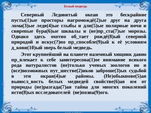 Белый медведь   Северный Ледовитый океан это бескрайние пусты(1)ые просторы нагромождё(2)ые друг на друга лома(3)ые ледя(4)ые глыбы и дли(5)ые полярные ночи и свирепые бура(6)ые шквалы и (не)пр_ста(7)ые морозы. Однако здесь охотно об_тает рождё(8)ый северной природой и искус(?)но пр_способле(9)ый к её условиям д_кови(10)ый зверь белый медведь.   Этот крупнейший на планете наземный хищник давно пр_влекает к себе заинтересова(1)ое внимание всякого рода натуралистов (не)только ученых зоологов но и (все)возможных пут_шестве(2)иков заброше(3)ых судьбой в эти окраи(4)ые районы. (Не)обыкнове(5)ая выносл_вость белых медведей свойстве(6)ая им от природы (не)разгада(7)ая тайна для многих поколений исти(8)ых исследователей (не)позна(9)ого. 