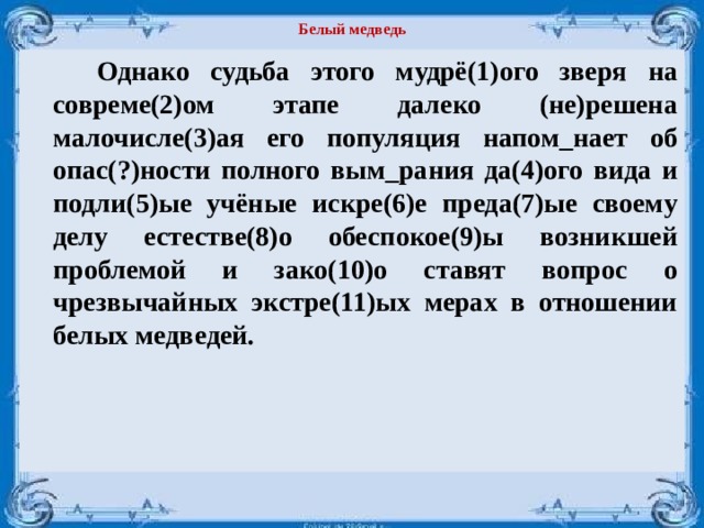 Белый медведь   Однако судьба этого мудрё(1)ого зверя на совреме(2)ом этапе далеко (не)решена малочисле(3)ая его популяция напом_нает об опас(?)ности пол­ного вым_рания да(4)ого вида и подли(5)ые учёные искре(6)е преда(7)ые своему делу естестве(8)о обеспокое(9)ы возникшей проблемой и зако(10)о ставят вопрос о чрезвычайных экстре(11)ых мерах в отношении белых медведей.  