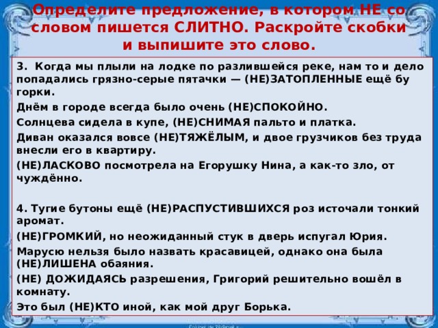 Определите предложение, в котором НЕ со словом пишется СЛИТНО. Раскройте скобки и выпишите это слово.   3.  Когда мы плыли на лодке по раз­лив­шей­ся реке, нам то и дело по­па­да­лись гряз­но-серые пя­тач­ки — (НЕ)ЗА­ТОП­ЛЕН­НЫЕ ещё бу­гор­ки. Днём в го­ро­де все­гда было очень (НЕ)СПО­КОЙ­НО. Солн­це­ва си­де­ла в купе, (НЕ)СНИ­МАЯ паль­то и плат­ка. Диван ока­зал­ся вовсе (НЕ)ТЯЖЁЛЫМ, и двое груз­чи­ков без труда внес­ли его в квар­ти­ру. (НЕ)ЛАС­КО­ВО по­смот­ре­ла на Егоруш­ку Нина, а как-то зло, от­чуждённо.  4. Тугие бу­то­ны ещё (НЕ)РАС­ПУ­СТИВ­ШИХ­СЯ роз ис­то­ча­ли тон­кий аро­мат. (НЕ)ГРОМ­КИЙ, но не­ожи­дан­ный стук в дверь ис­пу­гал Юрия. Ма­ру­сю нель­зя было на­звать кра­са­ви­цей, од­на­ко она была (НЕ)ЛИ­ШЕ­НА оба­я­ния. (НЕ) ДО­ЖИ­ДА­ЯСЬ раз­ре­ше­ния, Гри­го­рий ре­ши­тель­но вошёл в ком­на­ту. Это был (НЕ)КТО иной, как мой друг Борь­ка.  