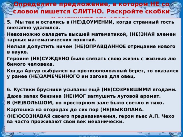 Определите предложение, в котором НЕ со словом пишется СЛИТНО. Раскройте скобки и выпишите это слово.   5.  Мы так и оста­лись в (НЕ)ДО­УМЕ­НИИ, когда стран­ный гость вне­зап­но уда­лил­ся. Не­воз­мож­но овла­деть выс­шей ма­те­ма­ти­кой, (НЕ)ЗНАЯ эле­мен­тар­ных ма­те­ма­ти­че­ских по­ня­тий. Нель­зя до­пу­стить ничем (НЕ)ОПРАВ­ДАН­НОЕ от­ри­ца­ние но­во­го в науке. Ге­ро­и­не (НЕ)СУЖ­ДЕ­НО было свя­зать свою жизнь с жиз­нью лю­би­мо­го че­ло­ве­ка. Когда Артур вы­брал­ся на про­ти­во­по­лож­ный берег, то ока­зал­ся у ранее (НЕ)ЗА­МЕ­ЧЕН­НО­ГО им за­го­на для овец.  6. Ку­сти­ки брус­ни­ки усы­па­ны ещё (НЕ)СО­ЗРЕВ­ШИ­МИ яго­да­ми. Даже запах бен­зи­на (НЕ)МОГ за­глу­шить лу­го­вой аро­мат. В (НЕ)БОЛЬ­ШОМ, но про­стор­ном зале было свет­ло и тихо. Кар­тош­ка на ого­ро­дах до сих пор (НЕ)ВЫ­КО­ПА­НА. (НЕ)ОСО­ЗНА­ВАЯ сво­е­го пред­на­зна­че­ния, герои пьес А.П. Че­хо­ва часто про­жи­ва­ют свой век ме­ха­ни­че­ски.  