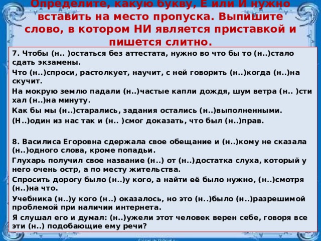 Опре­де­ли­те, какую букву, Е или И нужно вста­вить на место про­пус­ка. Вы­пи­ши­те слово, в ко­то­ром НИ яв­ля­ет­ся при­став­кой и пи­шет­ся слит­но. 7. Чтобы (н.. )остать­ся без ат­те­ста­та, нужно во что бы то (н..)стало сдать эк­за­ме­ны. Что (н..)спро­си, рас­тол­ку­ет, на­учит, с ней го­во­рить (н..)когда (н..)на­ску­чит. На мок­рую землю па­да­ли (н..)ча­стые капли дождя, шум ветра (н.. )сти­хал (н..)на ми­ну­ту. Как бы мы (н..)ста­ра­лись, за­да­ния оста­лись (н..)вы­пол­нен­ны­ми. (Н..)один из нас так и (н.. )смог до­ка­зать, что был (н..)прав.  8. Ва­си­ли­са Его­ров­на сдер­жа­ла свое обе­ща­ние и (н..)кому не ска­за­ла (н..)од­но­го слова, кроме по­па­дьи. Глу­харь по­лу­чил свое на­зва­ние (н..) от (н..)до­стат­ка слуха, ко­то­рый у него очень остр, а по месту жи­тель­ства. Спро­сить до­ро­гу было (н..)у кого, а найти её было нужно, (н..)смот­ря (н..)на что. Учеб­ни­ка (н..)у кого (н..) ока­за­лось, но это (н..)было (н..)раз­ре­ши­мой про­бле­мой при на­ли­чии ин­тер­не­та. Я слу­шал его и думал: (н..)ужели этот че­ло­век верен себе, го­во­ря все эти (н..) по­до­ба­ю­щие ему речи?   