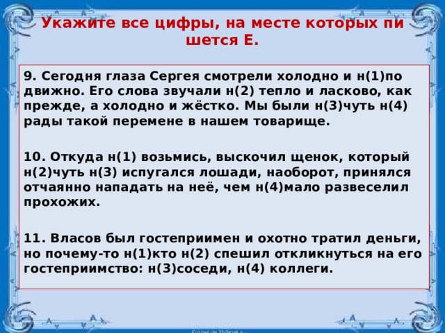 Ука­жи­те все цифры, на месте ко­то­рых пи­шет­ся Е. 9. Се­год­ня глаза Сер­гея смот­ре­ли хо­лод­но и н(1)по­движ­но. Его слова зву­ча­ли н(2) тепло и лас­ко­во, как пре­жде, а хо­лод­но и жёстко. Мы были н(3)чуть н(4) рады такой пе­ре­ме­не в нашем то­ва­ри­ще.  10. От­ку­да н(1) возь­мись, вы­ско­чил щенок, ко­то­рый н(2)чуть н(3) ис­пу­гал­ся ло­ша­ди, на­о­бо­рот, при­нял­ся от­ча­ян­но на­па­дать на неё, чем н(4)мало раз­ве­се­лил про­хо­жих.  11. Власов был гостеприимен и охотно тратил деньги, но почему-то н(1)кто н(2) спешил откликнуться на его гостеприимство: н(3)соседи, н(4) коллеги.  