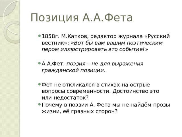 Позиция А.А.Фета 1858г. М.Катков, редактор журнала «Русский вестник»: «Вот бы вам вашим поэтическим пером иллюстрировать это событие!» А.А.Фет: поэзия – не для выражения гражданской позиции.  Фет не откликался в стихах на острые вопросы современности. Достоинство это или недостаток? Почему в поэзии А. Фета мы не найдём прозы жизни, её грязных сторон?  